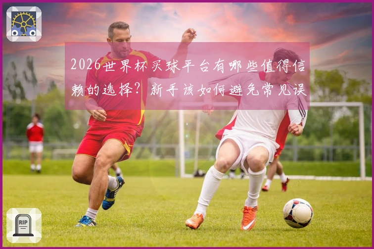 2026世界杯买球平台有哪些值得信赖的选择？新手该如何避免常见误区？