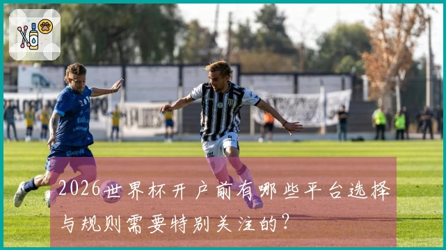 2026世界杯开户前有哪些平台选择与规则需要特别关注的？