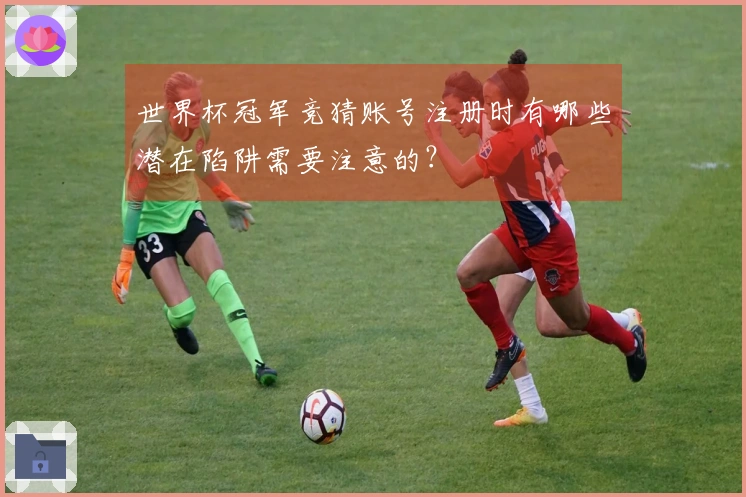 世界杯冠军竞猜账号注册时有哪些潜在陷阱需要注意的？