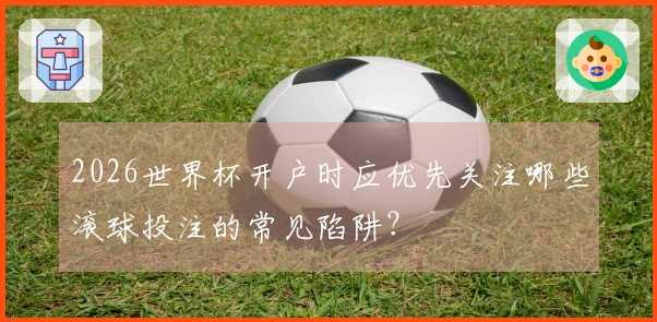 2026世界杯开户时应优先关注哪些滚球投注的常见陷阱？